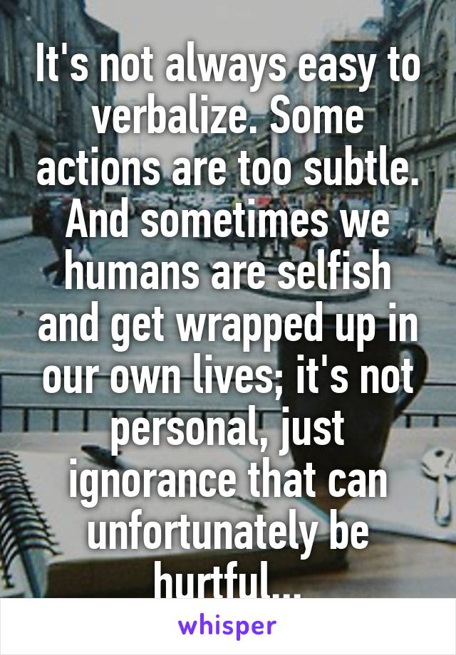It's not always easy to verbalize. Some actions are too subtle. And sometimes we humans are selfish and get wrapped up in our own lives; it's not personal, just ignorance that can unfortunately be hurtful...