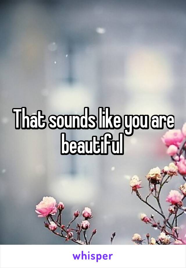 That sounds like you are beautiful 