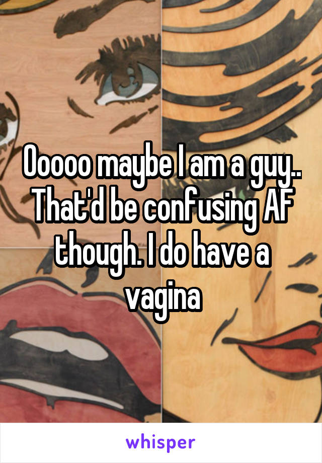 Ooooo maybe I am a guy.. That'd be confusing AF though. I do have a vagina