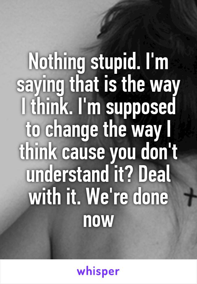 Nothing stupid. I'm saying that is the way I think. I'm supposed to change the way I think cause you don't understand it? Deal with it. We're done now