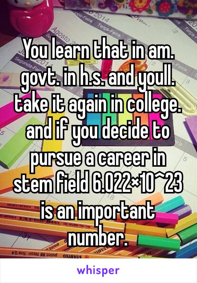 You learn that in am. govt. in h.s. and youll. take it again in college. and if you decide to pursue a career in stem field 6.022×10^23 is an important number.