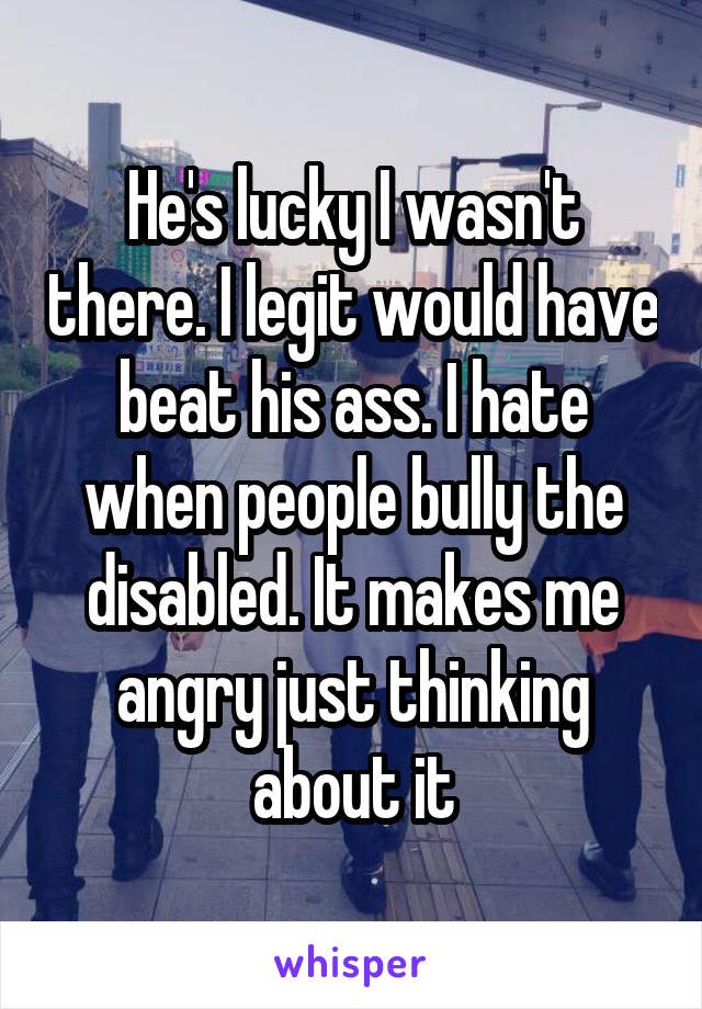 He's lucky I wasn't there. I legit would have beat his ass. I hate when people bully the disabled. It makes me angry just thinking about it