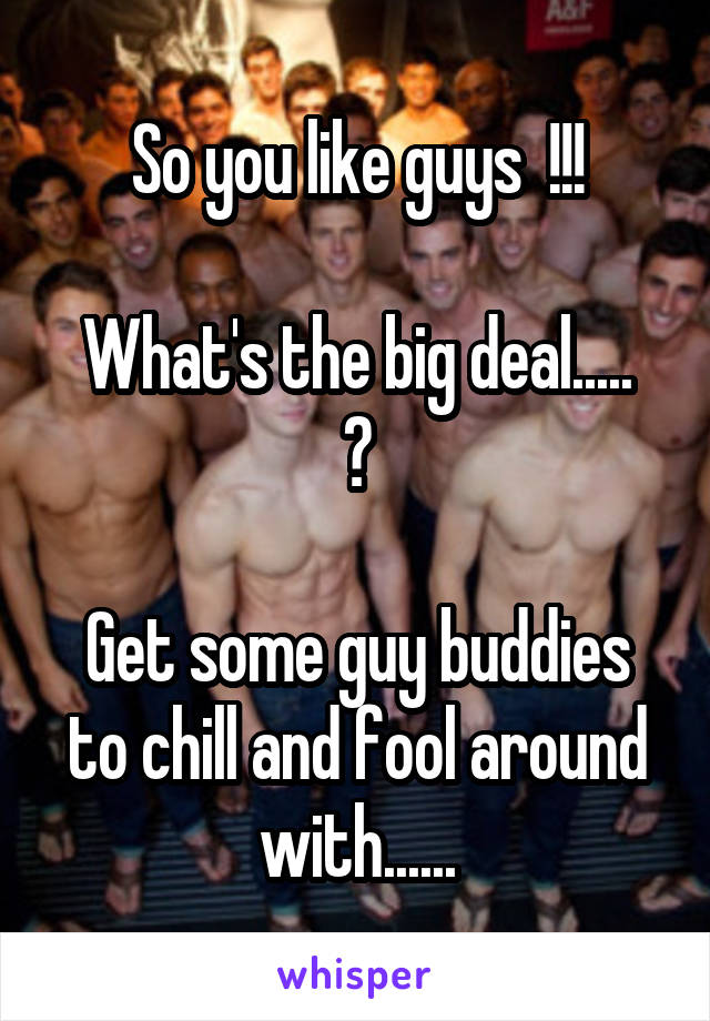 So you like guys  !!!

What's the big deal..... ?

Get some guy buddies to chill and fool around with......