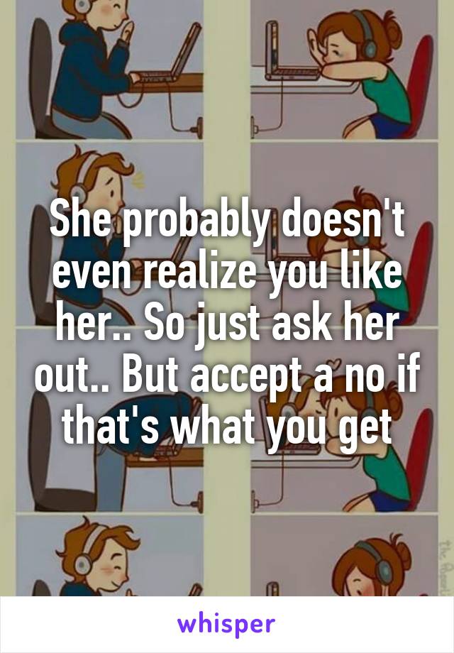 She probably doesn't even realize you like her.. So just ask her out.. But accept a no if that's what you get