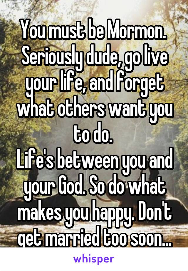You must be Mormon. 
Seriously dude, go live your life, and forget what others want you to do. 
Life's between you and your God. So do what makes you happy. Don't get married too soon...