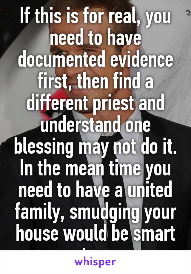 If this is for real, you need to have documented evidence first, then find a different priest and understand one blessing may not do it. In the mean time you need to have a united family, smudging your house would be smart too.