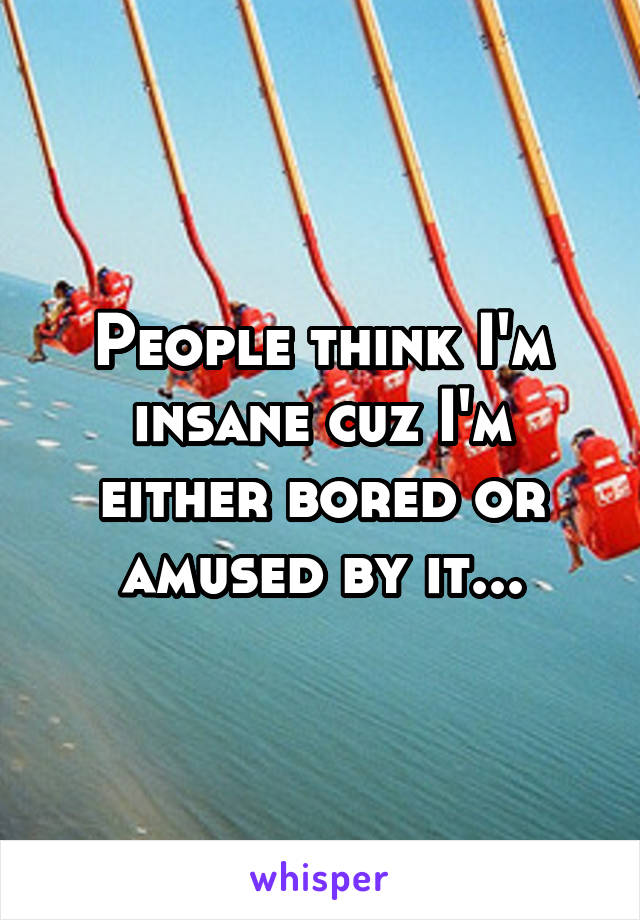 People think I'm insane cuz I'm either bored or amused by it...