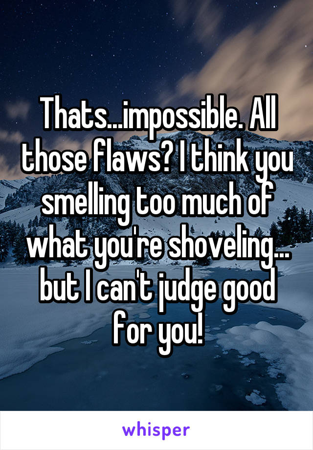 Thats...impossible. All those flaws? I think you smelling too much of what you're shoveling... but I can't judge good for you!