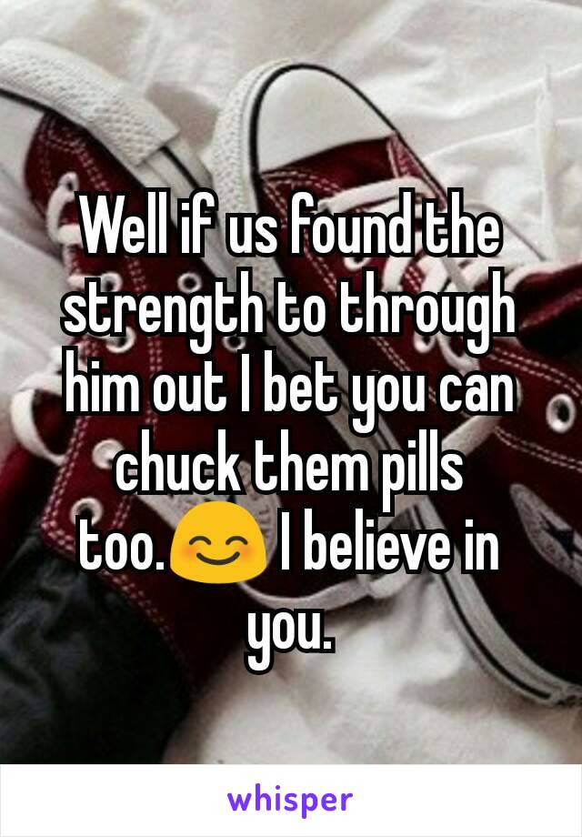 Well if us found the strength to through him out I bet you can chuck them pills too.😊 I believe in you.