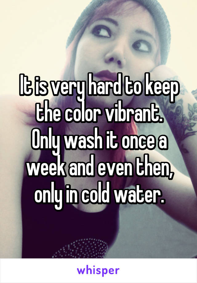 It is very hard to keep the color vibrant.
Only wash it once a week and even then, only in cold water.
