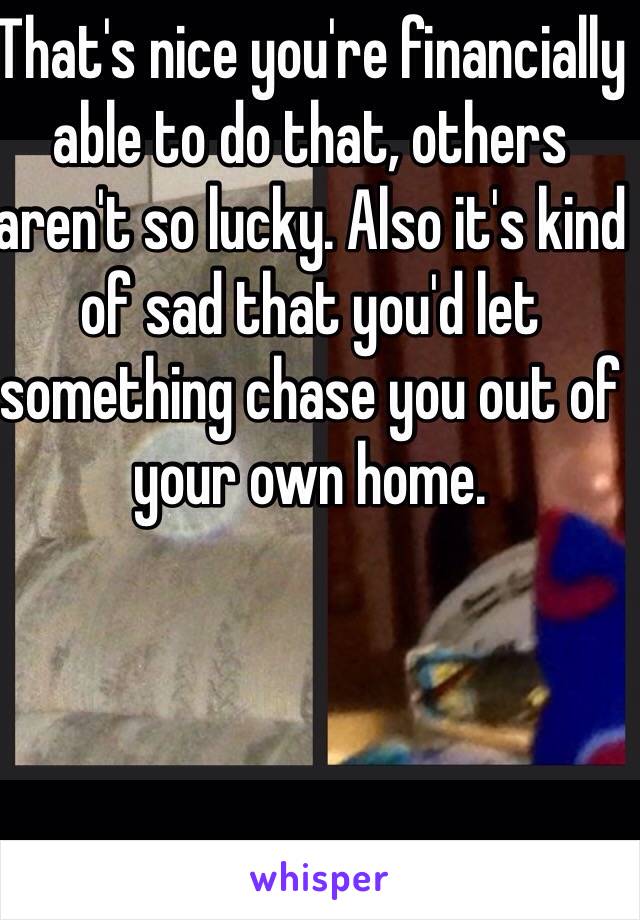 That's nice you're financially able to do that, others aren't so lucky. Also it's kind of sad that you'd let something chase you out of your own home.