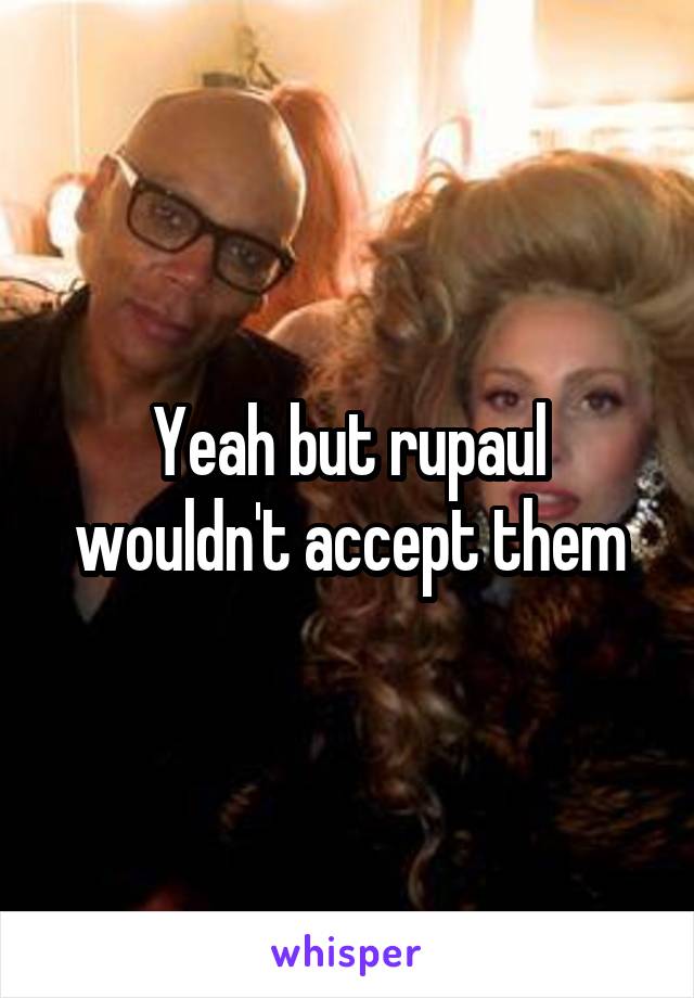 Yeah but rupaul wouldn't accept them