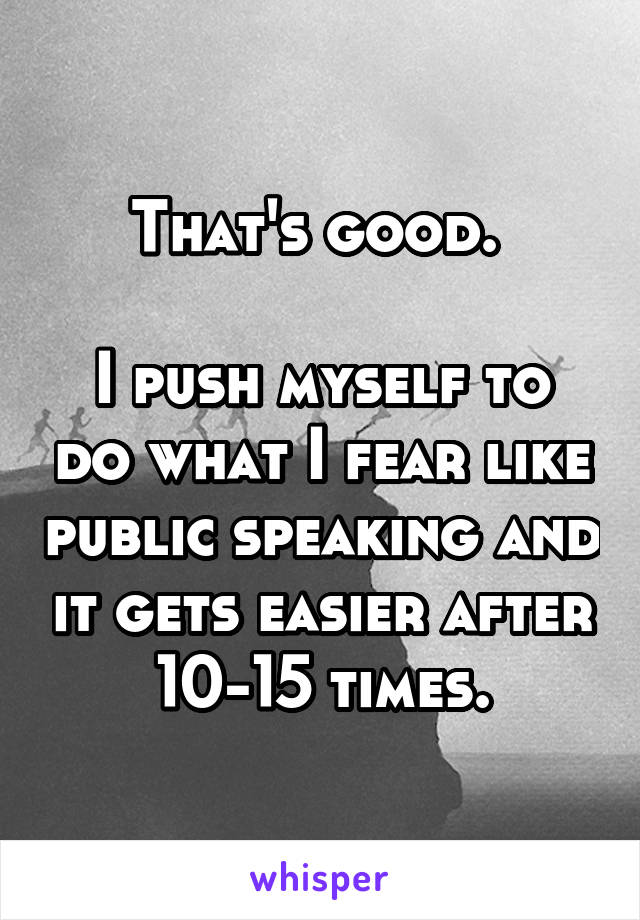 That's good. 

I push myself to do what I fear like public speaking and it gets easier after 10-15 times.