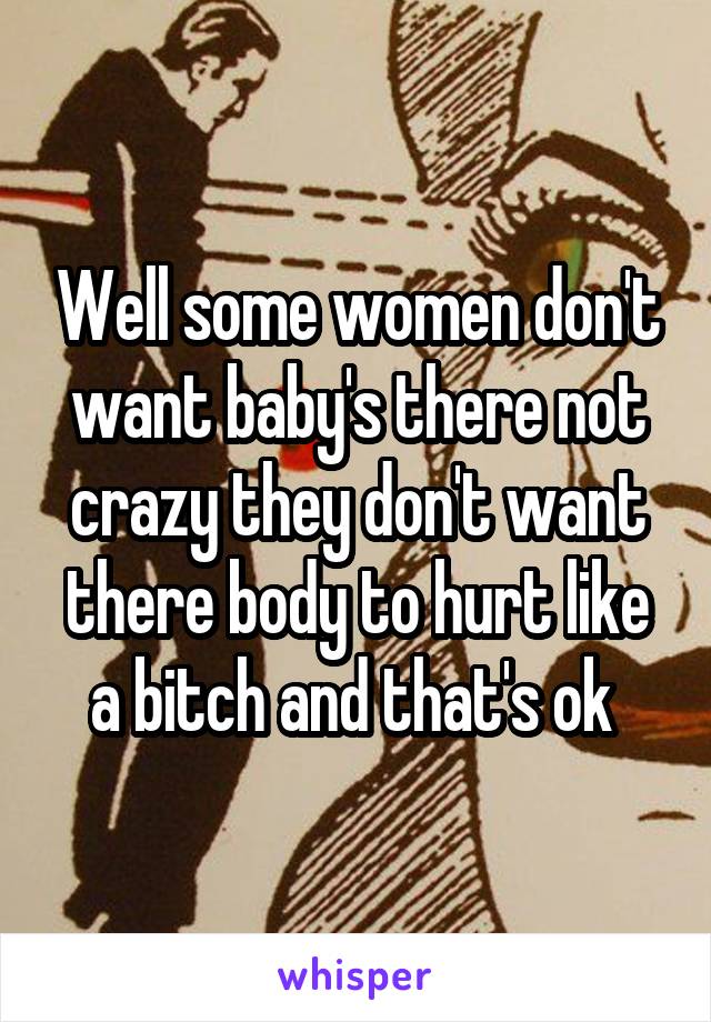Well some women don't want baby's there not crazy they don't want there body to hurt like a bitch and that's ok 