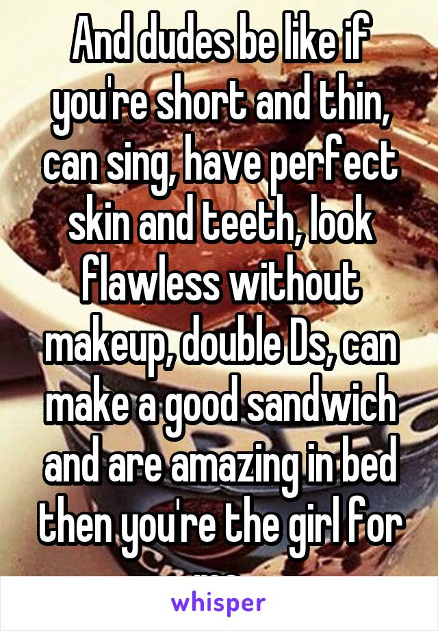 And dudes be like if you're short and thin, can sing, have perfect skin and teeth, look flawless without makeup, double Ds, can make a good sandwich and are amazing in bed then you're the girl for me.