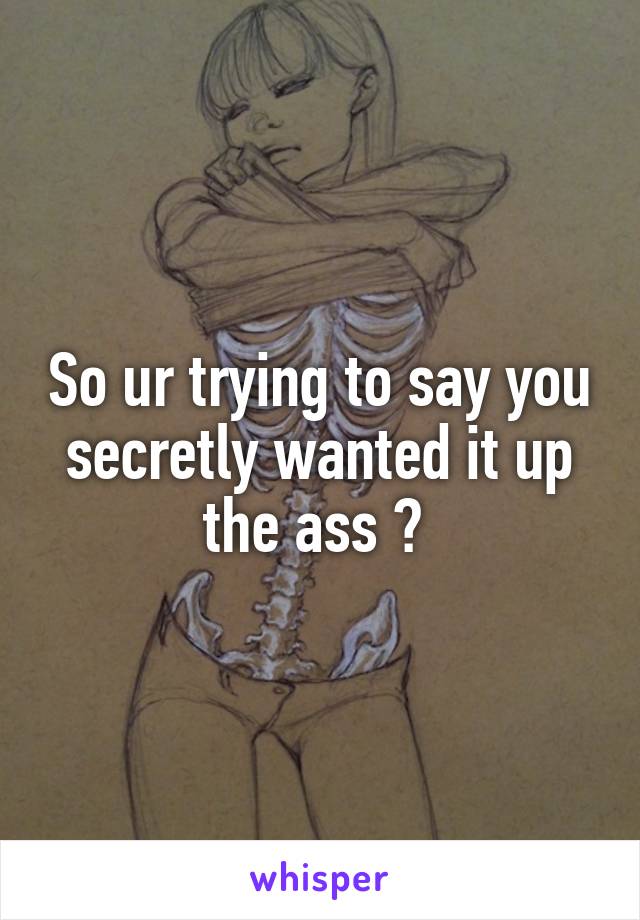 So ur trying to say you secretly wanted it up the ass ? 