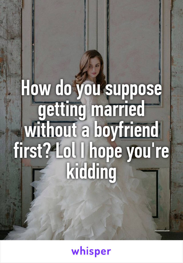How do you suppose getting married without a boyfriend first? Lol I hope you're kidding