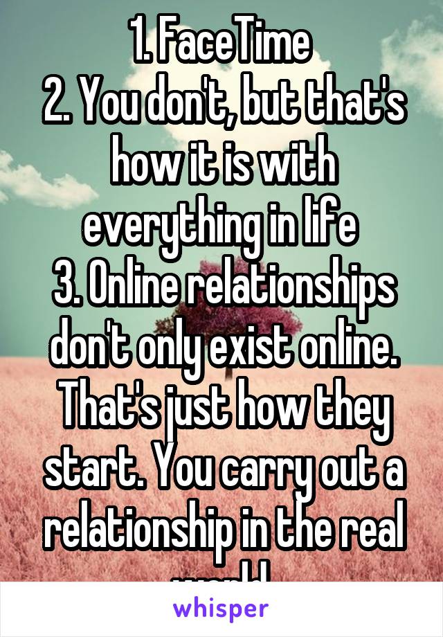 1. FaceTime 
2. You don't, but that's how it is with everything in life 
3. Online relationships don't only exist online. That's just how they start. You carry out a relationship in the real world 