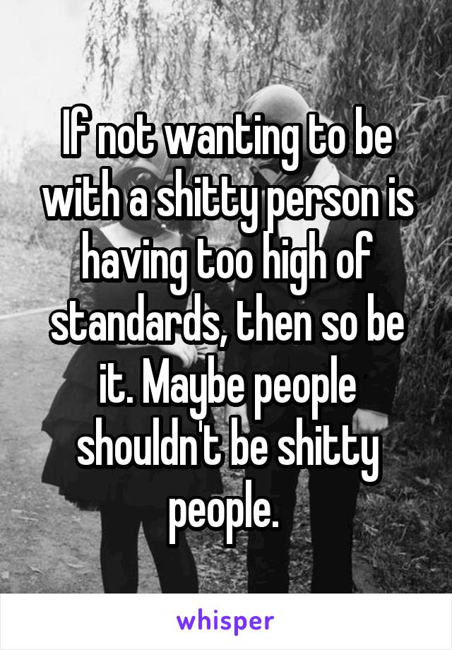 If not wanting to be with a shitty person is having too high of standards, then so be it. Maybe people shouldn't be shitty people. 