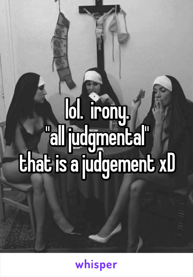 lol.  irony.
"all judgmental"
that is a judgement xD
