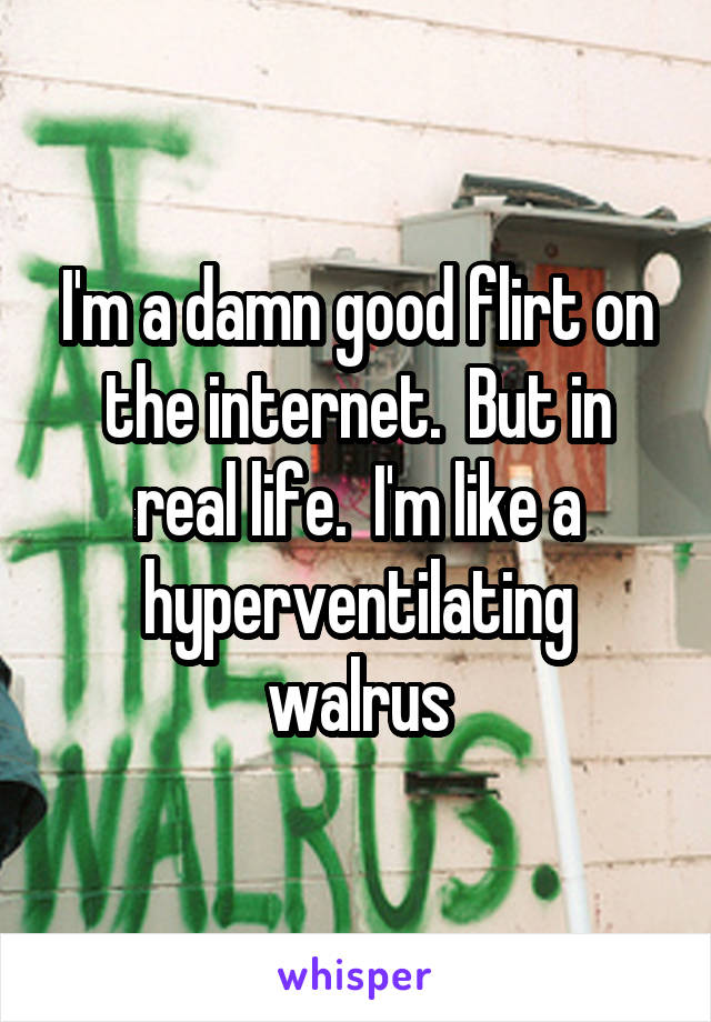 I'm a damn good flirt on the internet.  But in real life.  I'm like a hyperventilating walrus