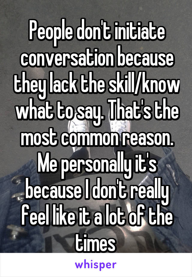 People don't initiate conversation because they lack the skill/know what to say. That's the most common reason. Me personally it's because I don't really feel like it a lot of the times 