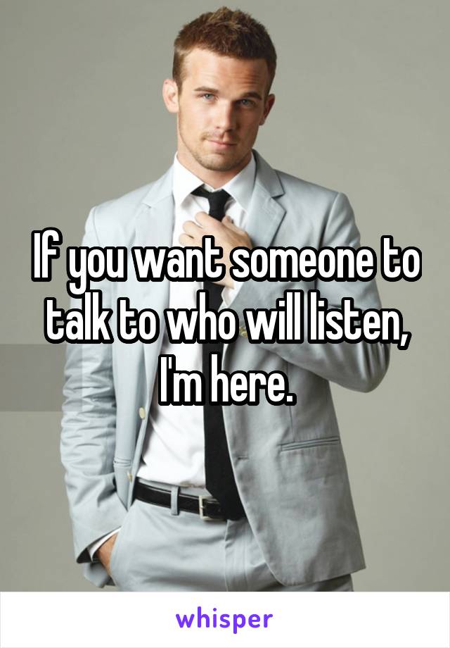If you want someone to talk to who will listen, I'm here.