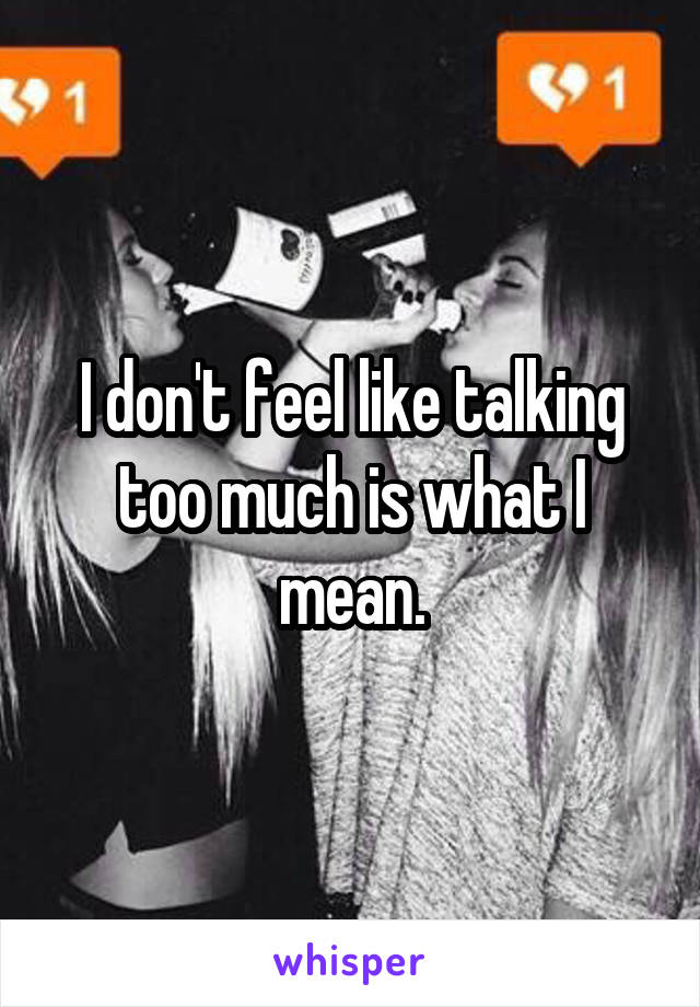 I don't feel like talking too much is what I mean.