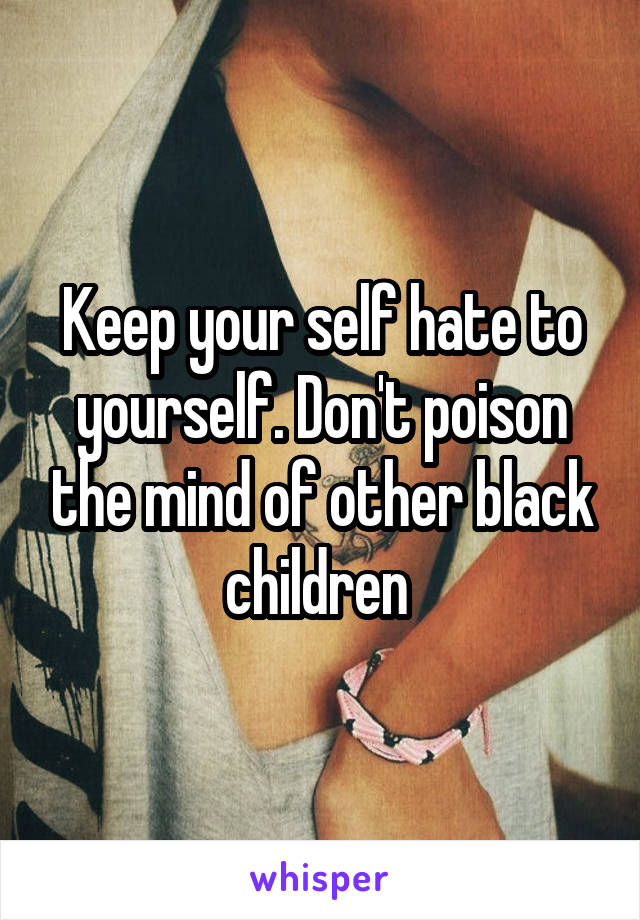 Keep your self hate to yourself. Don't poison the mind of other black children 