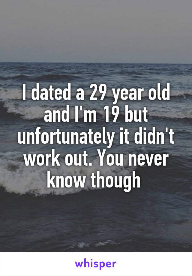 I dated a 29 year old and I'm 19 but unfortunately it didn't work out. You never know though 