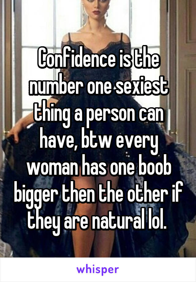 Confidence is the number one sexiest thing a person can have, btw every woman has one boob bigger then the other if they are natural lol. 