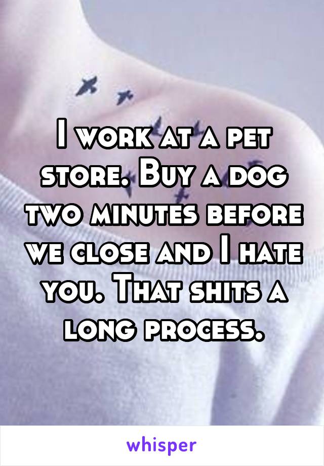 I work at a pet store. Buy a dog two minutes before we close and I hate you. That shits a long process.