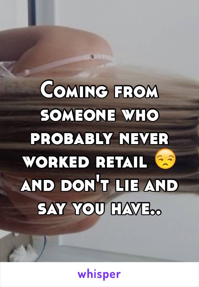 Coming from someone who probably never worked retail 😒 and don't lie and say you have..