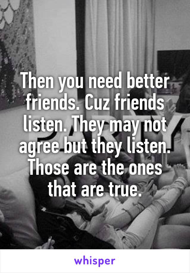 Then you need better friends. Cuz friends listen. They may not agree but they listen. Those are the ones that are true.