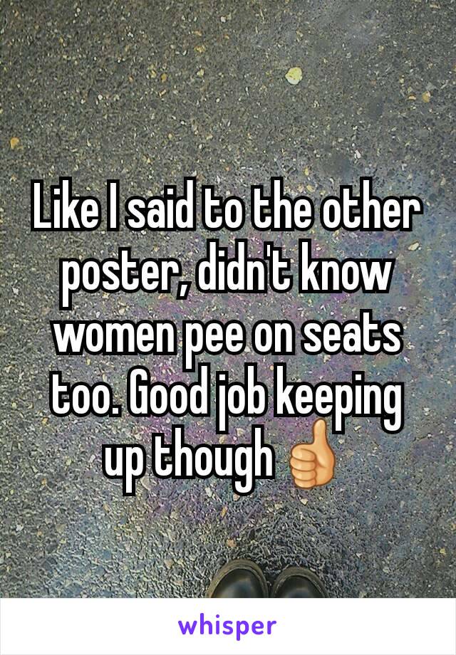 Like I said to the other poster, didn't know women pee on seats too. Good job keeping up though👍