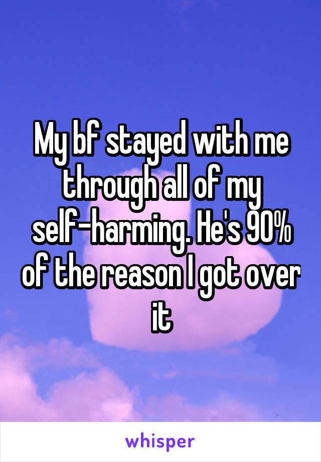 My bf stayed with me through all of my self-harming. He's 90% of the reason I got over it