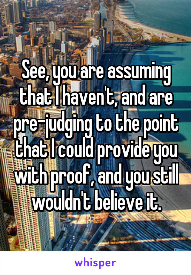 See, you are assuming that I haven't, and are pre-judging to the point that I could provide you with proof, and you still wouldn't believe it.