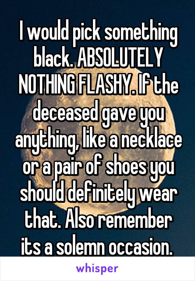 I would pick something black. ABSOLUTELY NOTHING FLASHY. If the deceased gave you anything, like a necklace or a pair of shoes you should definitely wear that. Also remember its a solemn occasion. 