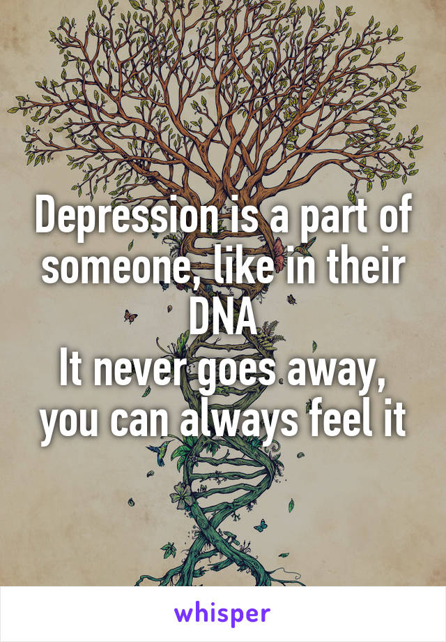 Depression is a part of someone, like in their DNA
It never goes away, you can always feel it
