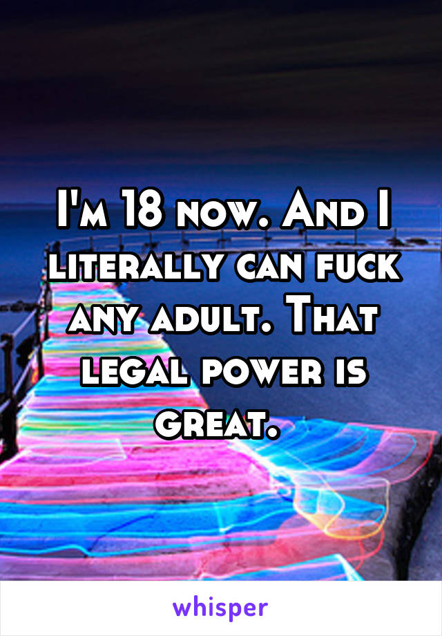 I'm 18 now. And I literally can fuck any adult. That legal power is great. 