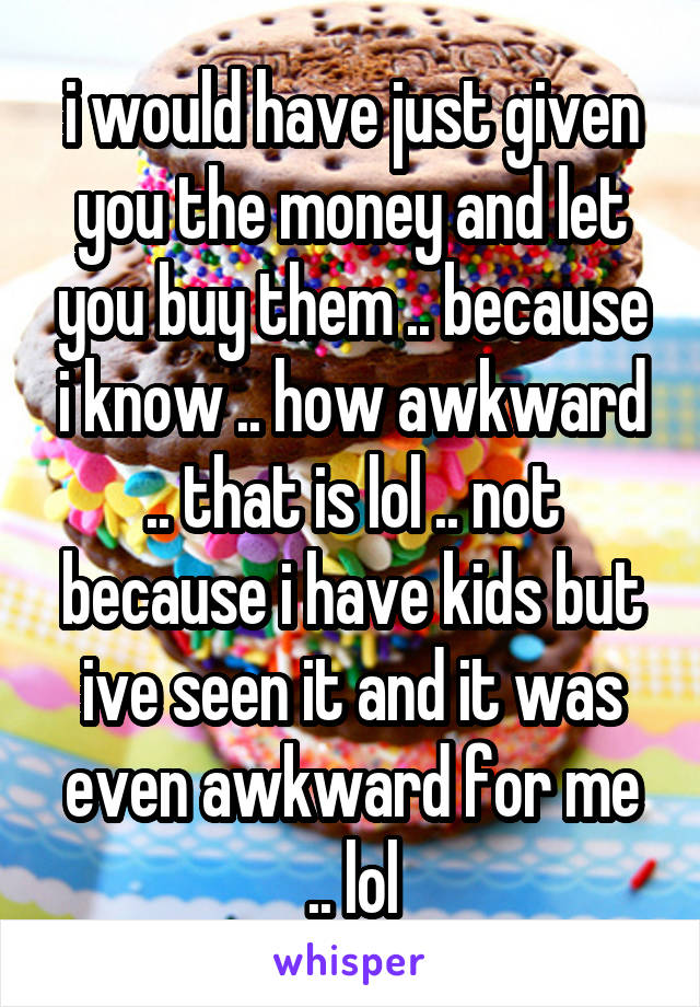 i would have just given you the money and let you buy them .. because i know .. how awkward .. that is lol .. not because i have kids but ive seen it and it was even awkward for me .. lol