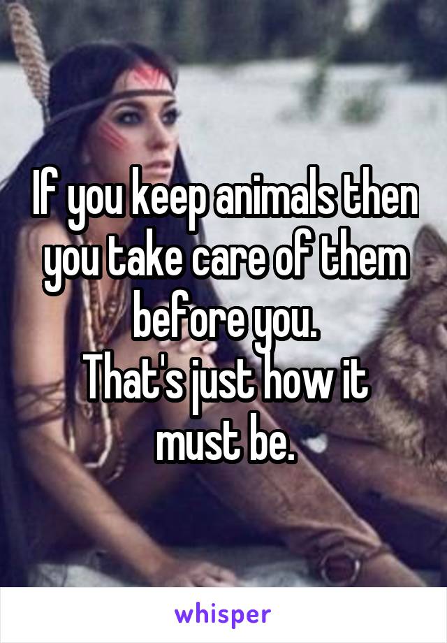 If you keep animals then you take care of them before you.
That's just how it must be.