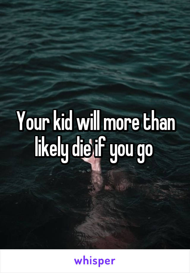 Your kid will more than likely die if you go 