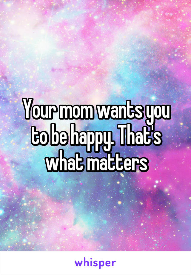 Your mom wants you to be happy. That's what matters