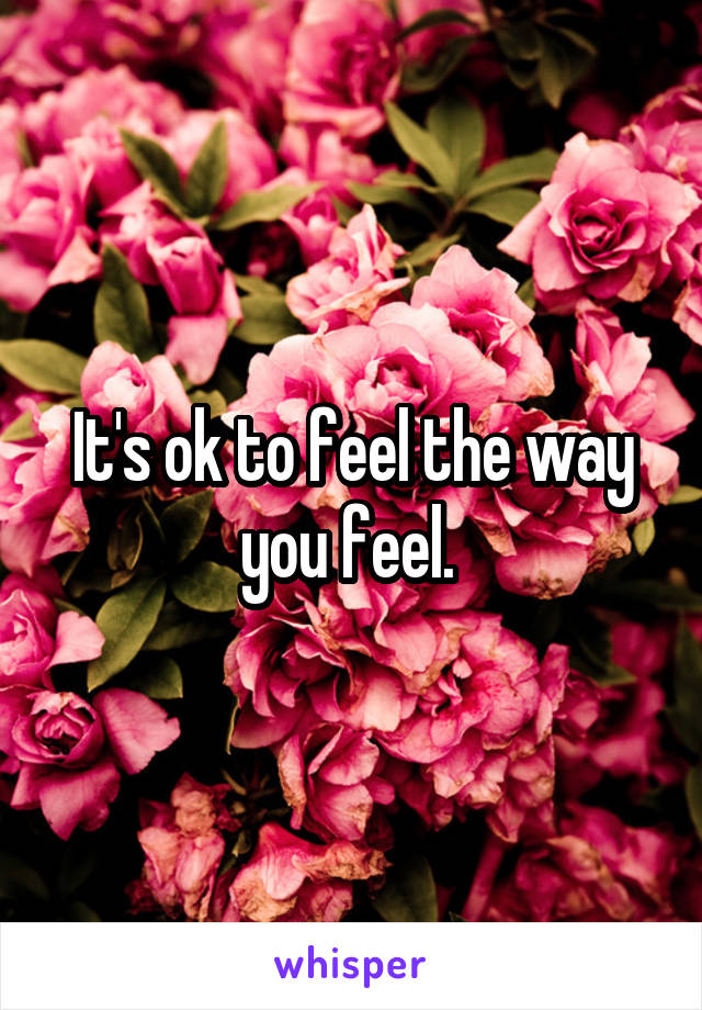 It's ok to feel the way you feel. 