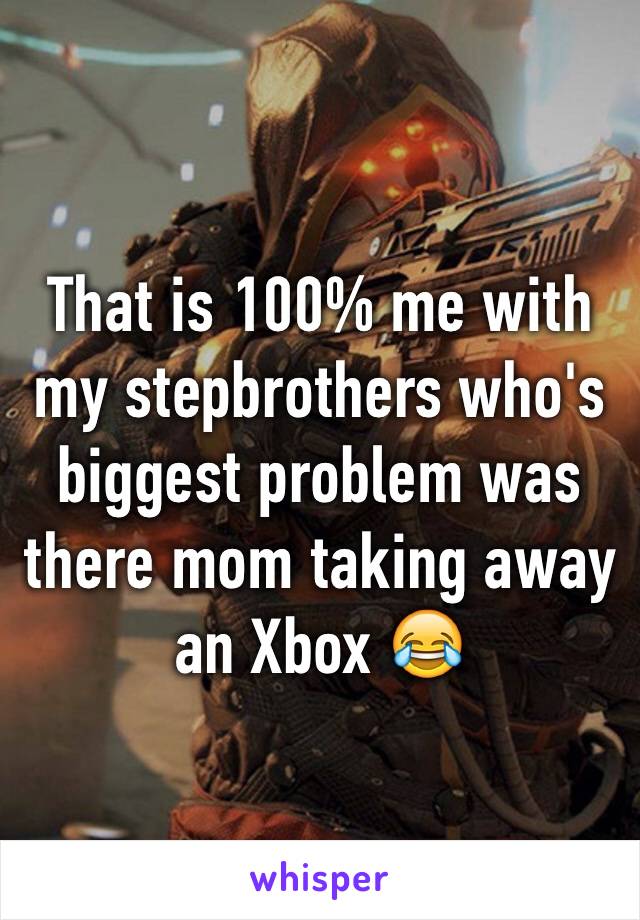 That is 100% me with my stepbrothers who's biggest problem was there mom taking away an Xbox 😂