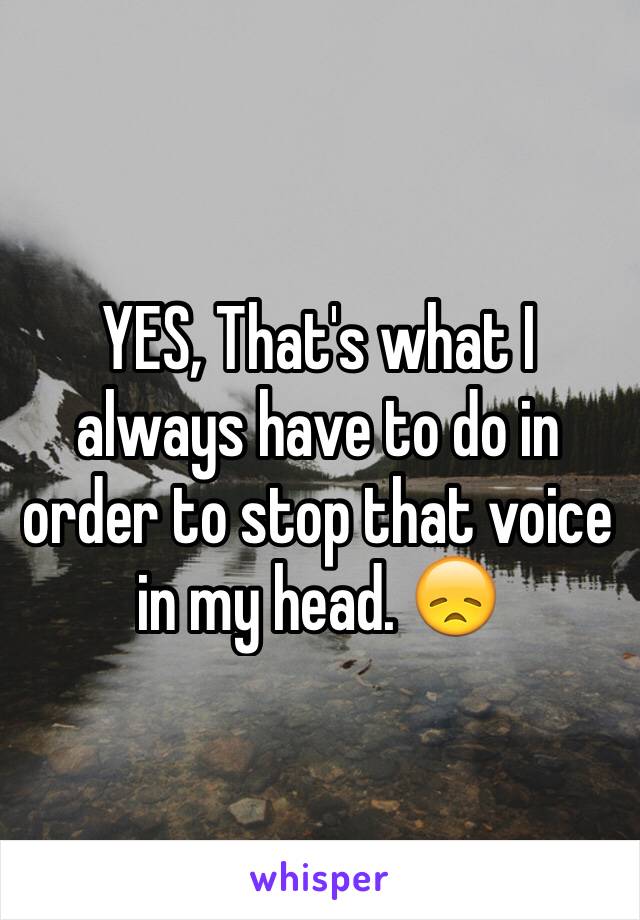 YES, That's what I always have to do in order to stop that voice in my head. 😞