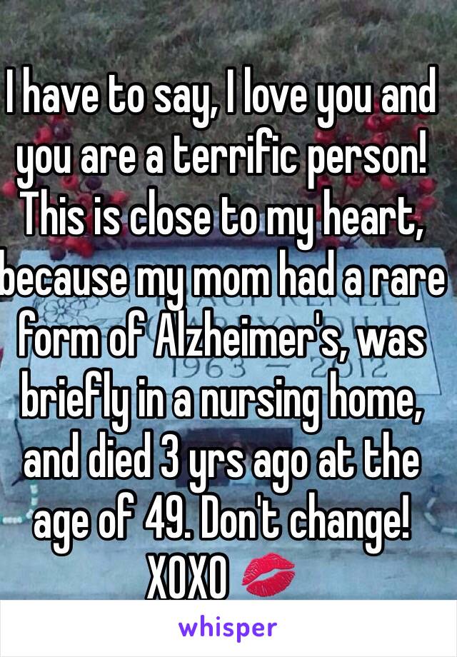 I have to say, I love you and you are a terrific person! This is close to my heart, because my mom had a rare form of Alzheimer's, was briefly in a nursing home, and died 3 yrs ago at the age of 49. Don't change! XOXO 💋