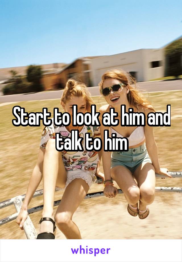 Start to look at him and talk to him
