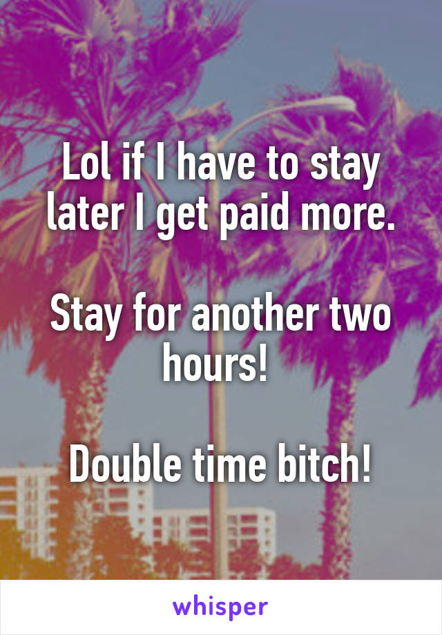 Lol if I have to stay later I get paid more.

Stay for another two hours! 

Double time bitch!